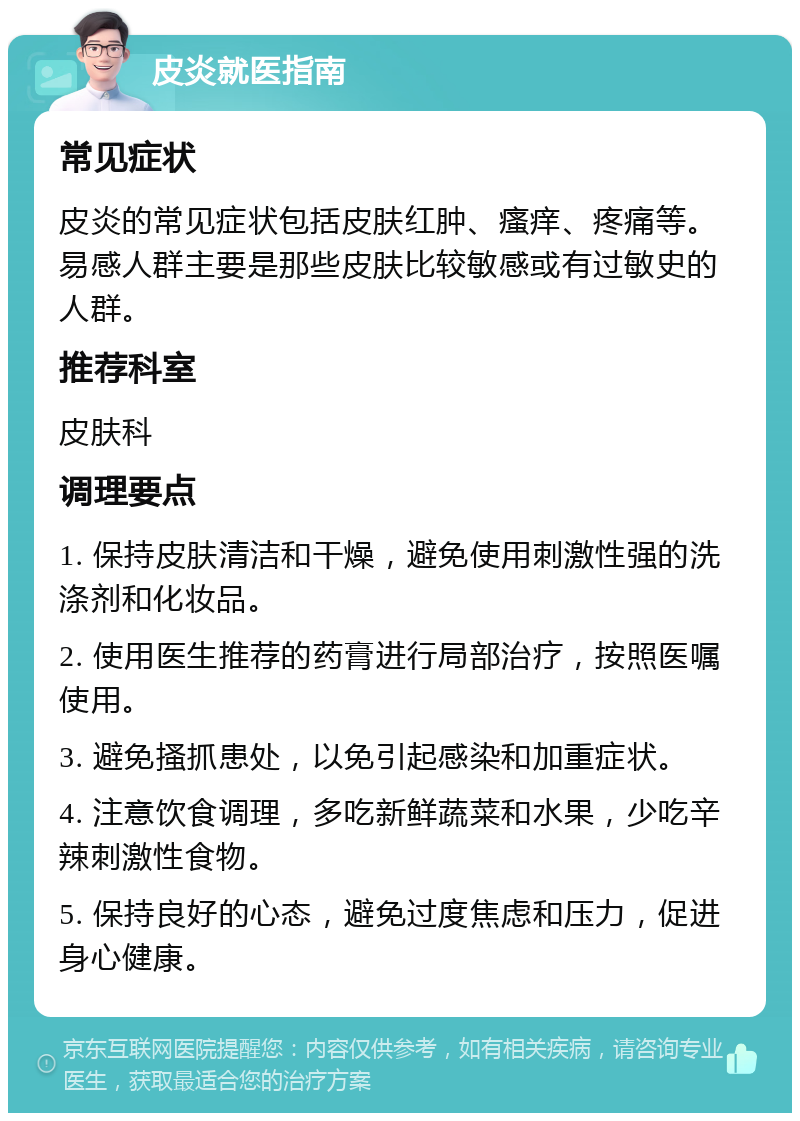 皮炎就医指南 常见症状 皮炎的常见症状包括皮肤红肿、瘙痒、疼痛等。易感人群主要是那些皮肤比较敏感或有过敏史的人群。 推荐科室 皮肤科 调理要点 1. 保持皮肤清洁和干燥，避免使用刺激性强的洗涤剂和化妆品。 2. 使用医生推荐的药膏进行局部治疗，按照医嘱使用。 3. 避免搔抓患处，以免引起感染和加重症状。 4. 注意饮食调理，多吃新鲜蔬菜和水果，少吃辛辣刺激性食物。 5. 保持良好的心态，避免过度焦虑和压力，促进身心健康。