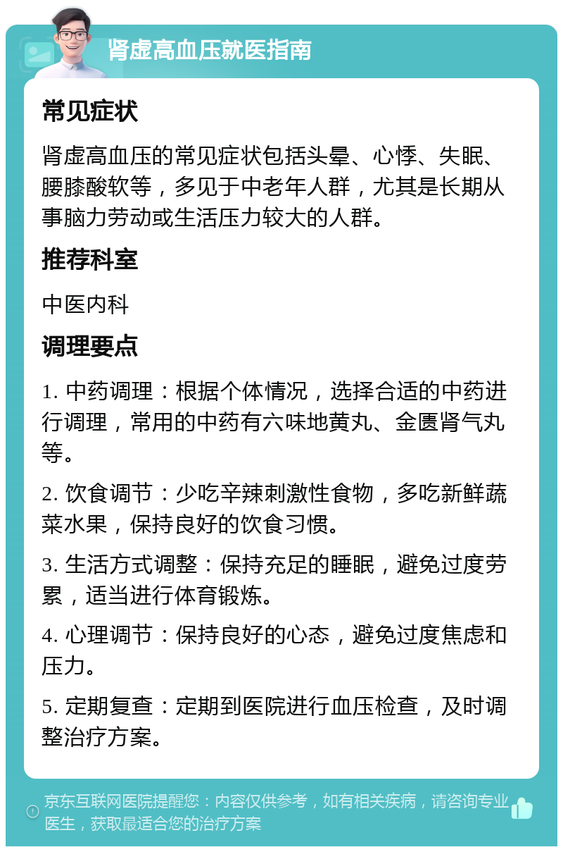 肾虚高血压就医指南 常见症状 肾虚高血压的常见症状包括头晕、心悸、失眠、腰膝酸软等，多见于中老年人群，尤其是长期从事脑力劳动或生活压力较大的人群。 推荐科室 中医内科 调理要点 1. 中药调理：根据个体情况，选择合适的中药进行调理，常用的中药有六味地黄丸、金匮肾气丸等。 2. 饮食调节：少吃辛辣刺激性食物，多吃新鲜蔬菜水果，保持良好的饮食习惯。 3. 生活方式调整：保持充足的睡眠，避免过度劳累，适当进行体育锻炼。 4. 心理调节：保持良好的心态，避免过度焦虑和压力。 5. 定期复查：定期到医院进行血压检查，及时调整治疗方案。