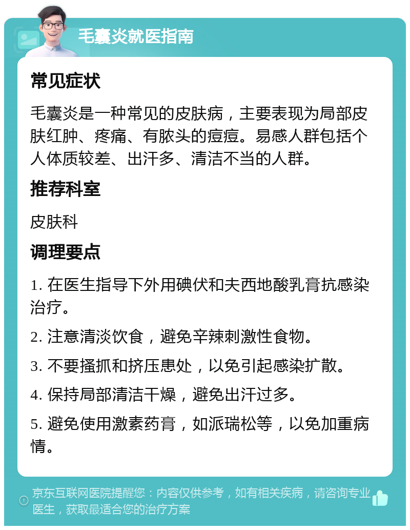 毛囊炎就医指南 常见症状 毛囊炎是一种常见的皮肤病，主要表现为局部皮肤红肿、疼痛、有脓头的痘痘。易感人群包括个人体质较差、出汗多、清洁不当的人群。 推荐科室 皮肤科 调理要点 1. 在医生指导下外用碘伏和夫西地酸乳膏抗感染治疗。 2. 注意清淡饮食，避免辛辣刺激性食物。 3. 不要搔抓和挤压患处，以免引起感染扩散。 4. 保持局部清洁干燥，避免出汗过多。 5. 避免使用激素药膏，如派瑞松等，以免加重病情。