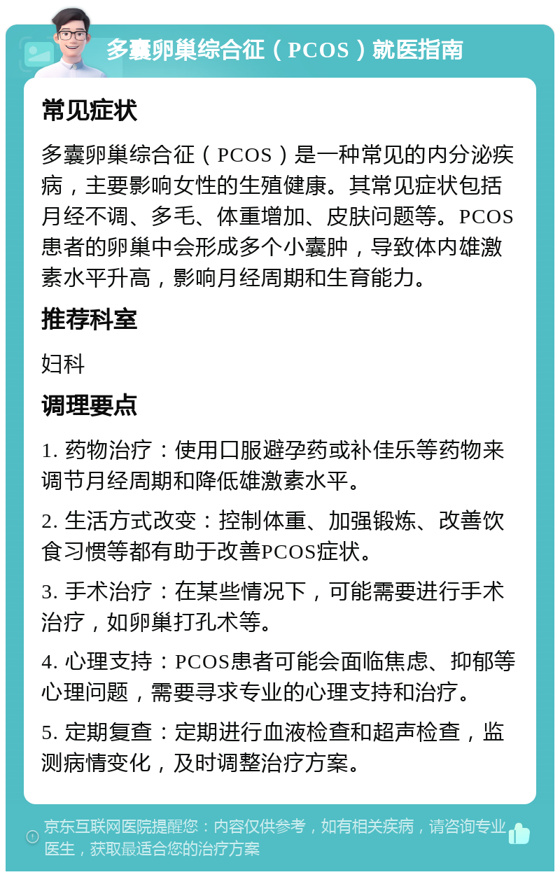 多囊卵巢综合征（PCOS）就医指南 常见症状 多囊卵巢综合征（PCOS）是一种常见的内分泌疾病，主要影响女性的生殖健康。其常见症状包括月经不调、多毛、体重增加、皮肤问题等。PCOS患者的卵巢中会形成多个小囊肿，导致体内雄激素水平升高，影响月经周期和生育能力。 推荐科室 妇科 调理要点 1. 药物治疗：使用口服避孕药或补佳乐等药物来调节月经周期和降低雄激素水平。 2. 生活方式改变：控制体重、加强锻炼、改善饮食习惯等都有助于改善PCOS症状。 3. 手术治疗：在某些情况下，可能需要进行手术治疗，如卵巢打孔术等。 4. 心理支持：PCOS患者可能会面临焦虑、抑郁等心理问题，需要寻求专业的心理支持和治疗。 5. 定期复查：定期进行血液检查和超声检查，监测病情变化，及时调整治疗方案。