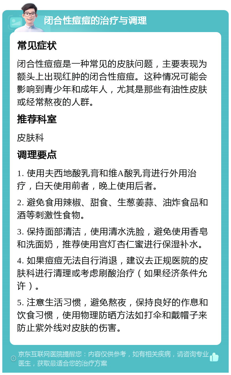 闭合性痘痘的治疗与调理 常见症状 闭合性痘痘是一种常见的皮肤问题，主要表现为额头上出现红肿的闭合性痘痘。这种情况可能会影响到青少年和成年人，尤其是那些有油性皮肤或经常熬夜的人群。 推荐科室 皮肤科 调理要点 1. 使用夫西地酸乳膏和维A酸乳膏进行外用治疗，白天使用前者，晚上使用后者。 2. 避免食用辣椒、甜食、生葱姜蒜、油炸食品和酒等刺激性食物。 3. 保持面部清洁，使用清水洗脸，避免使用香皂和洗面奶，推荐使用宫灯杏仁蜜进行保湿补水。 4. 如果痘痘无法自行消退，建议去正规医院的皮肤科进行清理或考虑刷酸治疗（如果经济条件允许）。 5. 注意生活习惯，避免熬夜，保持良好的作息和饮食习惯，使用物理防晒方法如打伞和戴帽子来防止紫外线对皮肤的伤害。