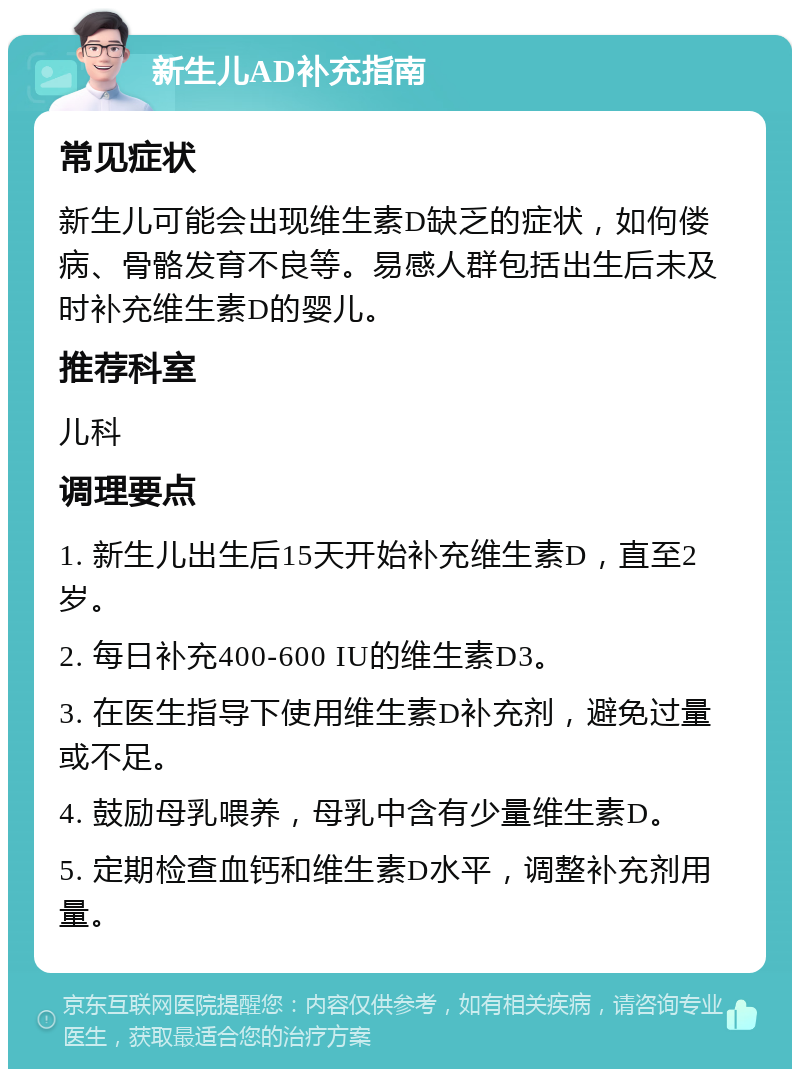 新生儿AD补充指南 常见症状 新生儿可能会出现维生素D缺乏的症状，如佝偻病、骨骼发育不良等。易感人群包括出生后未及时补充维生素D的婴儿。 推荐科室 儿科 调理要点 1. 新生儿出生后15天开始补充维生素D，直至2岁。 2. 每日补充400-600 IU的维生素D3。 3. 在医生指导下使用维生素D补充剂，避免过量或不足。 4. 鼓励母乳喂养，母乳中含有少量维生素D。 5. 定期检查血钙和维生素D水平，调整补充剂用量。