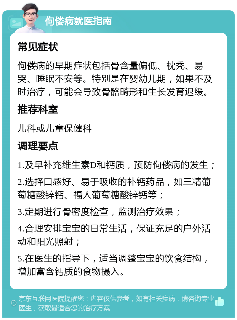 佝偻病就医指南 常见症状 佝偻病的早期症状包括骨含量偏低、枕秃、易哭、睡眠不安等。特别是在婴幼儿期，如果不及时治疗，可能会导致骨骼畸形和生长发育迟缓。 推荐科室 儿科或儿童保健科 调理要点 1.及早补充维生素D和钙质，预防佝偻病的发生； 2.选择口感好、易于吸收的补钙药品，如三精葡萄糖酸锌钙、福人葡萄糖酸锌钙等； 3.定期进行骨密度检查，监测治疗效果； 4.合理安排宝宝的日常生活，保证充足的户外活动和阳光照射； 5.在医生的指导下，适当调整宝宝的饮食结构，增加富含钙质的食物摄入。