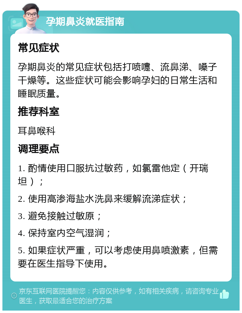 孕期鼻炎就医指南 常见症状 孕期鼻炎的常见症状包括打喷嚏、流鼻涕、嗓子干燥等。这些症状可能会影响孕妇的日常生活和睡眠质量。 推荐科室 耳鼻喉科 调理要点 1. 酌情使用口服抗过敏药，如氯雷他定（开瑞坦）； 2. 使用高渗海盐水洗鼻来缓解流涕症状； 3. 避免接触过敏原； 4. 保持室内空气湿润； 5. 如果症状严重，可以考虑使用鼻喷激素，但需要在医生指导下使用。