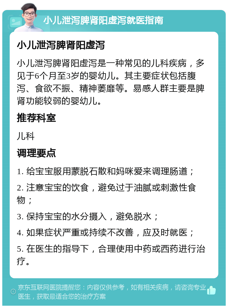 小儿泄泻脾肾阳虚泻就医指南 小儿泄泻脾肾阳虚泻 小儿泄泻脾肾阳虚泻是一种常见的儿科疾病，多见于6个月至3岁的婴幼儿。其主要症状包括腹泻、食欲不振、精神萎靡等。易感人群主要是脾肾功能较弱的婴幼儿。 推荐科室 儿科 调理要点 1. 给宝宝服用蒙脱石散和妈咪爱来调理肠道； 2. 注意宝宝的饮食，避免过于油腻或刺激性食物； 3. 保持宝宝的水分摄入，避免脱水； 4. 如果症状严重或持续不改善，应及时就医； 5. 在医生的指导下，合理使用中药或西药进行治疗。