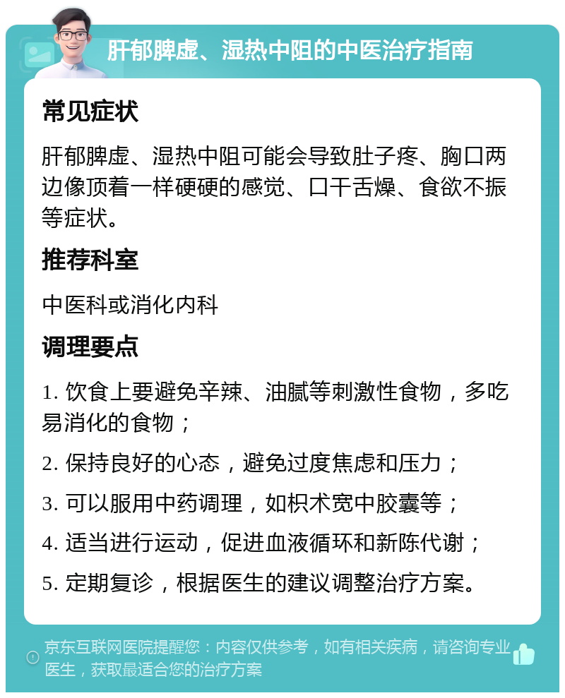 肝郁脾虚、湿热中阻的中医治疗指南 常见症状 肝郁脾虚、湿热中阻可能会导致肚子疼、胸口两边像顶着一样硬硬的感觉、口干舌燥、食欲不振等症状。 推荐科室 中医科或消化内科 调理要点 1. 饮食上要避免辛辣、油腻等刺激性食物，多吃易消化的食物； 2. 保持良好的心态，避免过度焦虑和压力； 3. 可以服用中药调理，如枳术宽中胶囊等； 4. 适当进行运动，促进血液循环和新陈代谢； 5. 定期复诊，根据医生的建议调整治疗方案。