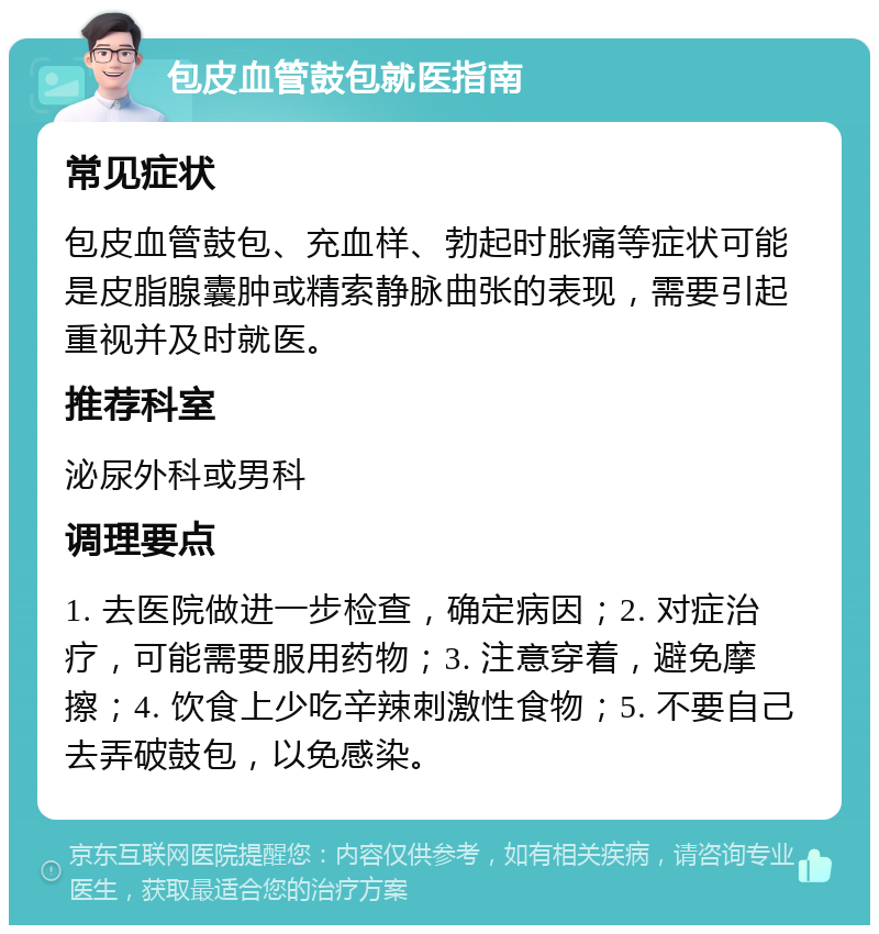 包皮血管鼓包就医指南 常见症状 包皮血管鼓包、充血样、勃起时胀痛等症状可能是皮脂腺囊肿或精索静脉曲张的表现，需要引起重视并及时就医。 推荐科室 泌尿外科或男科 调理要点 1. 去医院做进一步检查，确定病因；2. 对症治疗，可能需要服用药物；3. 注意穿着，避免摩擦；4. 饮食上少吃辛辣刺激性食物；5. 不要自己去弄破鼓包，以免感染。