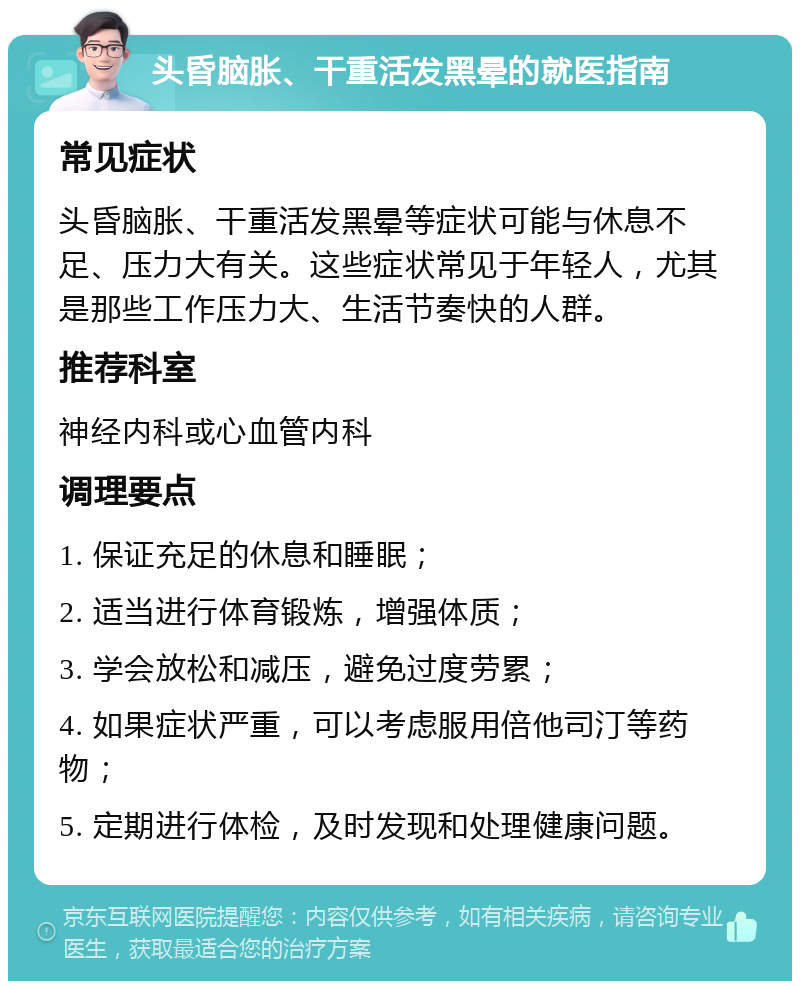 头昏脑胀、干重活发黑晕的就医指南 常见症状 头昏脑胀、干重活发黑晕等症状可能与休息不足、压力大有关。这些症状常见于年轻人，尤其是那些工作压力大、生活节奏快的人群。 推荐科室 神经内科或心血管内科 调理要点 1. 保证充足的休息和睡眠； 2. 适当进行体育锻炼，增强体质； 3. 学会放松和减压，避免过度劳累； 4. 如果症状严重，可以考虑服用倍他司汀等药物； 5. 定期进行体检，及时发现和处理健康问题。