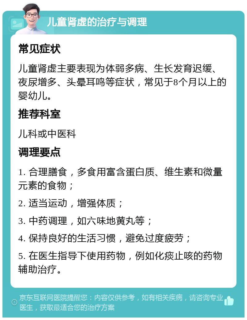 儿童肾虚的治疗与调理 常见症状 儿童肾虚主要表现为体弱多病、生长发育迟缓、夜尿增多、头晕耳鸣等症状，常见于8个月以上的婴幼儿。 推荐科室 儿科或中医科 调理要点 1. 合理膳食，多食用富含蛋白质、维生素和微量元素的食物； 2. 适当运动，增强体质； 3. 中药调理，如六味地黄丸等； 4. 保持良好的生活习惯，避免过度疲劳； 5. 在医生指导下使用药物，例如化痰止咳的药物辅助治疗。