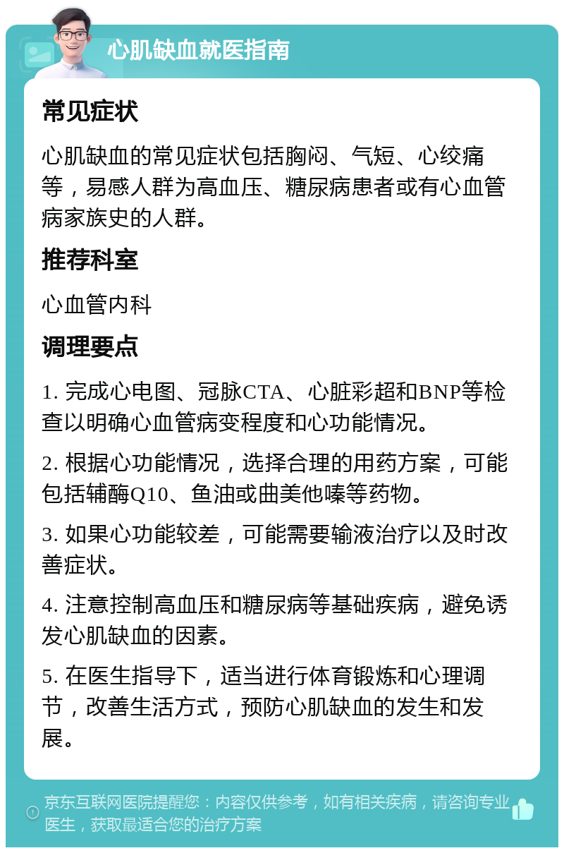 心肌缺血就医指南 常见症状 心肌缺血的常见症状包括胸闷、气短、心绞痛等，易感人群为高血压、糖尿病患者或有心血管病家族史的人群。 推荐科室 心血管内科 调理要点 1. 完成心电图、冠脉CTA、心脏彩超和BNP等检查以明确心血管病变程度和心功能情况。 2. 根据心功能情况，选择合理的用药方案，可能包括辅酶Q10、鱼油或曲美他嗪等药物。 3. 如果心功能较差，可能需要输液治疗以及时改善症状。 4. 注意控制高血压和糖尿病等基础疾病，避免诱发心肌缺血的因素。 5. 在医生指导下，适当进行体育锻炼和心理调节，改善生活方式，预防心肌缺血的发生和发展。