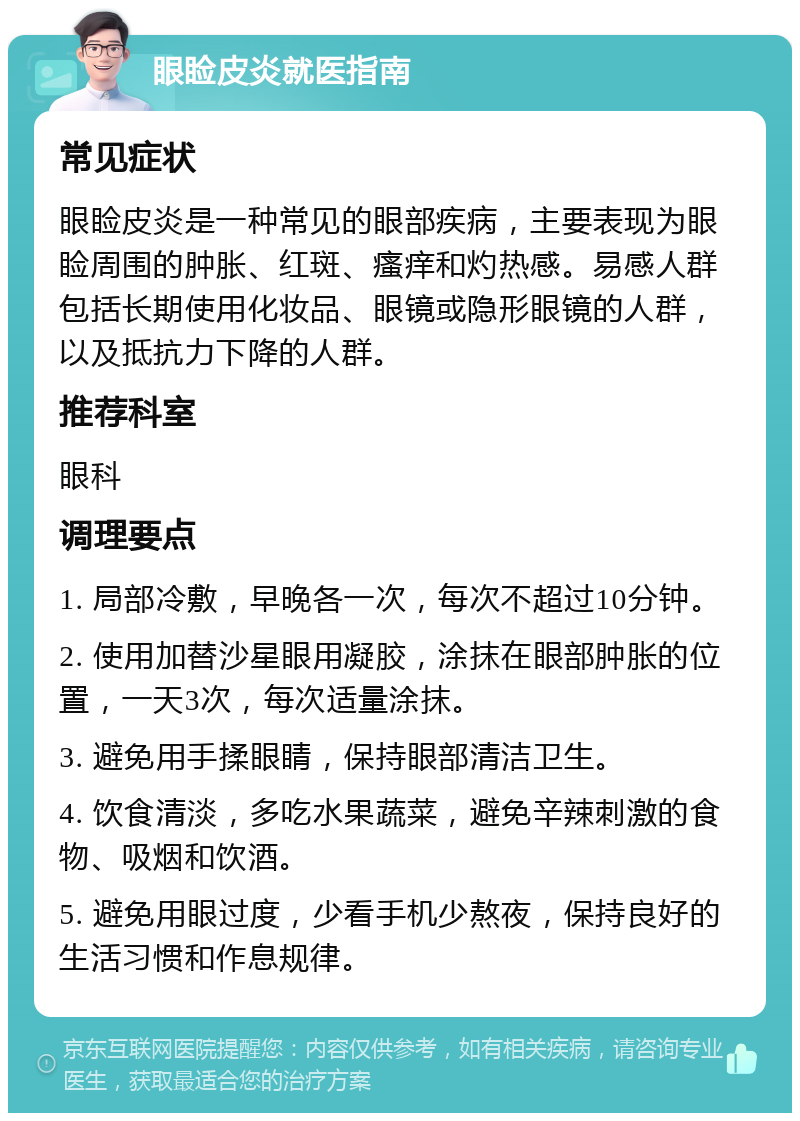 眼睑皮炎就医指南 常见症状 眼睑皮炎是一种常见的眼部疾病，主要表现为眼睑周围的肿胀、红斑、瘙痒和灼热感。易感人群包括长期使用化妆品、眼镜或隐形眼镜的人群，以及抵抗力下降的人群。 推荐科室 眼科 调理要点 1. 局部冷敷，早晚各一次，每次不超过10分钟。 2. 使用加替沙星眼用凝胶，涂抹在眼部肿胀的位置，一天3次，每次适量涂抹。 3. 避免用手揉眼睛，保持眼部清洁卫生。 4. 饮食清淡，多吃水果蔬菜，避免辛辣刺激的食物、吸烟和饮酒。 5. 避免用眼过度，少看手机少熬夜，保持良好的生活习惯和作息规律。