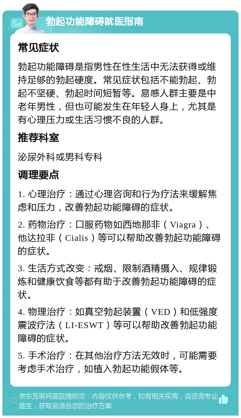 勃起功能障碍就医指南 常见症状 勃起功能障碍是指男性在性生活中无法获得或维持足够的勃起硬度。常见症状包括不能勃起、勃起不坚硬、勃起时间短暂等。易感人群主要是中老年男性，但也可能发生在年轻人身上，尤其是有心理压力或生活习惯不良的人群。 推荐科室 泌尿外科或男科专科 调理要点 1. 心理治疗：通过心理咨询和行为疗法来缓解焦虑和压力，改善勃起功能障碍的症状。 2. 药物治疗：口服药物如西地那非（Viagra）、他达拉非（Cialis）等可以帮助改善勃起功能障碍的症状。 3. 生活方式改变：戒烟、限制酒精摄入、规律锻炼和健康饮食等都有助于改善勃起功能障碍的症状。 4. 物理治疗：如真空勃起装置（VED）和低强度震波疗法（LI-ESWT）等可以帮助改善勃起功能障碍的症状。 5. 手术治疗：在其他治疗方法无效时，可能需要考虑手术治疗，如植入勃起功能假体等。