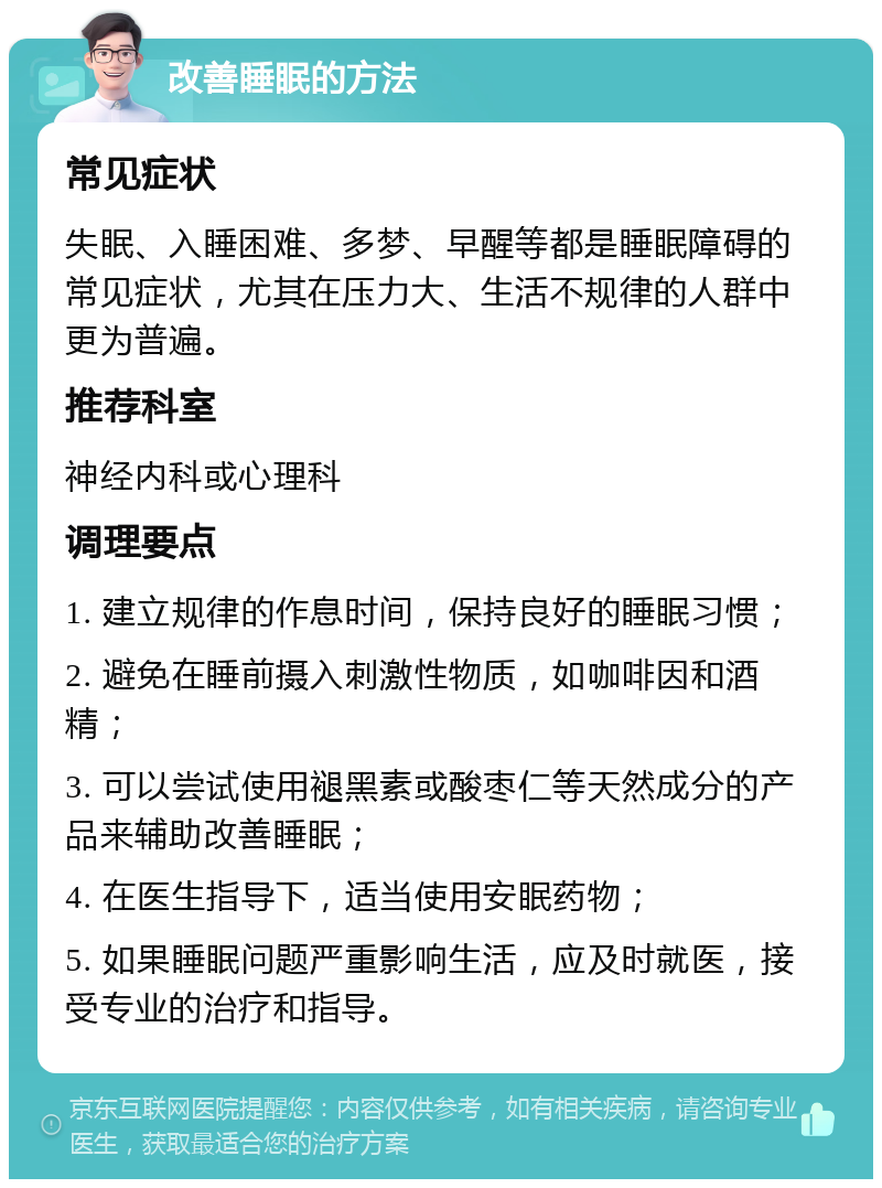 改善睡眠的方法 常见症状 失眠、入睡困难、多梦、早醒等都是睡眠障碍的常见症状，尤其在压力大、生活不规律的人群中更为普遍。 推荐科室 神经内科或心理科 调理要点 1. 建立规律的作息时间，保持良好的睡眠习惯； 2. 避免在睡前摄入刺激性物质，如咖啡因和酒精； 3. 可以尝试使用褪黑素或酸枣仁等天然成分的产品来辅助改善睡眠； 4. 在医生指导下，适当使用安眠药物； 5. 如果睡眠问题严重影响生活，应及时就医，接受专业的治疗和指导。