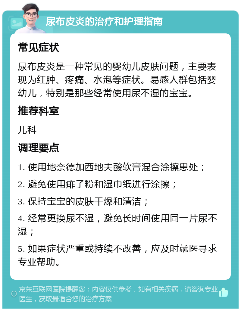 尿布皮炎的治疗和护理指南 常见症状 尿布皮炎是一种常见的婴幼儿皮肤问题，主要表现为红肿、疼痛、水泡等症状。易感人群包括婴幼儿，特别是那些经常使用尿不湿的宝宝。 推荐科室 儿科 调理要点 1. 使用地奈德加西地夫酸软膏混合涂擦患处； 2. 避免使用痱子粉和湿巾纸进行涂擦； 3. 保持宝宝的皮肤干燥和清洁； 4. 经常更换尿不湿，避免长时间使用同一片尿不湿； 5. 如果症状严重或持续不改善，应及时就医寻求专业帮助。