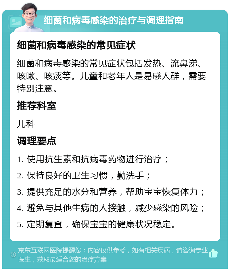 细菌和病毒感染的治疗与调理指南 细菌和病毒感染的常见症状 细菌和病毒感染的常见症状包括发热、流鼻涕、咳嗽、咳痰等。儿童和老年人是易感人群，需要特别注意。 推荐科室 儿科 调理要点 1. 使用抗生素和抗病毒药物进行治疗； 2. 保持良好的卫生习惯，勤洗手； 3. 提供充足的水分和营养，帮助宝宝恢复体力； 4. 避免与其他生病的人接触，减少感染的风险； 5. 定期复查，确保宝宝的健康状况稳定。