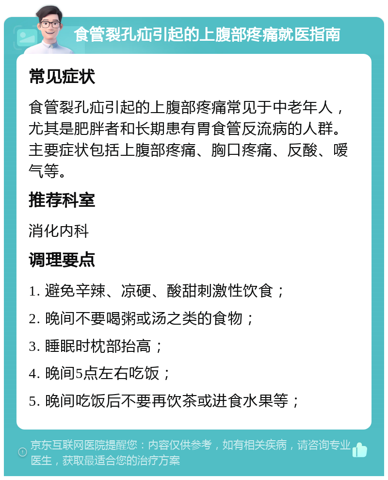 食管裂孔疝引起的上腹部疼痛就医指南 常见症状 食管裂孔疝引起的上腹部疼痛常见于中老年人，尤其是肥胖者和长期患有胃食管反流病的人群。主要症状包括上腹部疼痛、胸口疼痛、反酸、嗳气等。 推荐科室 消化内科 调理要点 1. 避免辛辣、凉硬、酸甜刺激性饮食； 2. 晚间不要喝粥或汤之类的食物； 3. 睡眠时枕部抬高； 4. 晚间5点左右吃饭； 5. 晚间吃饭后不要再饮茶或进食水果等；