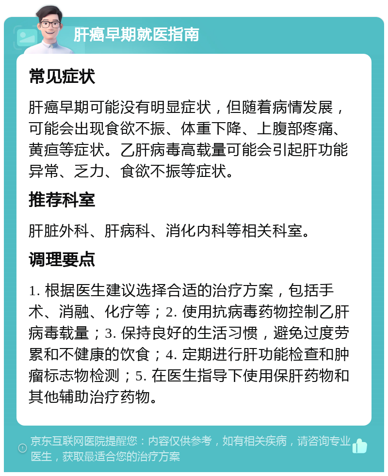 肝癌早期就医指南 常见症状 肝癌早期可能没有明显症状，但随着病情发展，可能会出现食欲不振、体重下降、上腹部疼痛、黄疸等症状。乙肝病毒高载量可能会引起肝功能异常、乏力、食欲不振等症状。 推荐科室 肝脏外科、肝病科、消化内科等相关科室。 调理要点 1. 根据医生建议选择合适的治疗方案，包括手术、消融、化疗等；2. 使用抗病毒药物控制乙肝病毒载量；3. 保持良好的生活习惯，避免过度劳累和不健康的饮食；4. 定期进行肝功能检查和肿瘤标志物检测；5. 在医生指导下使用保肝药物和其他辅助治疗药物。