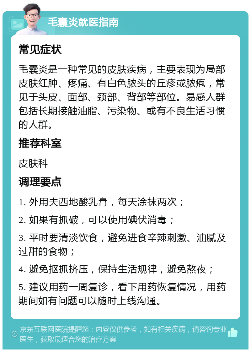 毛囊炎就医指南 常见症状 毛囊炎是一种常见的皮肤疾病，主要表现为局部皮肤红肿、疼痛、有白色脓头的丘疹或脓疱，常见于头皮、面部、颈部、背部等部位。易感人群包括长期接触油脂、污染物、或有不良生活习惯的人群。 推荐科室 皮肤科 调理要点 1. 外用夫西地酸乳膏，每天涂抹两次； 2. 如果有抓破，可以使用碘伏消毒； 3. 平时要清淡饮食，避免进食辛辣刺激、油腻及过甜的食物； 4. 避免抠抓挤压，保持生活规律，避免熬夜； 5. 建议用药一周复诊，看下用药恢复情况，用药期间如有问题可以随时上线沟通。