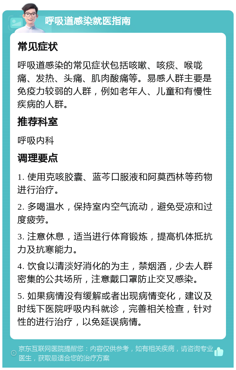 呼吸道感染就医指南 常见症状 呼吸道感染的常见症状包括咳嗽、咳痰、喉咙痛、发热、头痛、肌肉酸痛等。易感人群主要是免疫力较弱的人群，例如老年人、儿童和有慢性疾病的人群。 推荐科室 呼吸内科 调理要点 1. 使用克咳胶囊、蓝芩口服液和阿莫西林等药物进行治疗。 2. 多喝温水，保持室内空气流动，避免受凉和过度疲劳。 3. 注意休息，适当进行体育锻炼，提高机体抵抗力及抗寒能力。 4. 饮食以清淡好消化的为主，禁烟酒，少去人群密集的公共场所，注意戴口罩防止交叉感染。 5. 如果病情没有缓解或者出现病情变化，建议及时线下医院呼吸内科就诊，完善相关检查，针对性的进行治疗，以免延误病情。