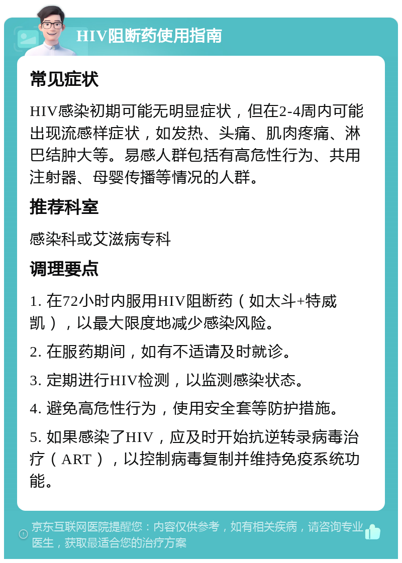 HIV阻断药使用指南 常见症状 HIV感染初期可能无明显症状，但在2-4周内可能出现流感样症状，如发热、头痛、肌肉疼痛、淋巴结肿大等。易感人群包括有高危性行为、共用注射器、母婴传播等情况的人群。 推荐科室 感染科或艾滋病专科 调理要点 1. 在72小时内服用HIV阻断药（如太斗+特威凯），以最大限度地减少感染风险。 2. 在服药期间，如有不适请及时就诊。 3. 定期进行HIV检测，以监测感染状态。 4. 避免高危性行为，使用安全套等防护措施。 5. 如果感染了HIV，应及时开始抗逆转录病毒治疗（ART），以控制病毒复制并维持免疫系统功能。