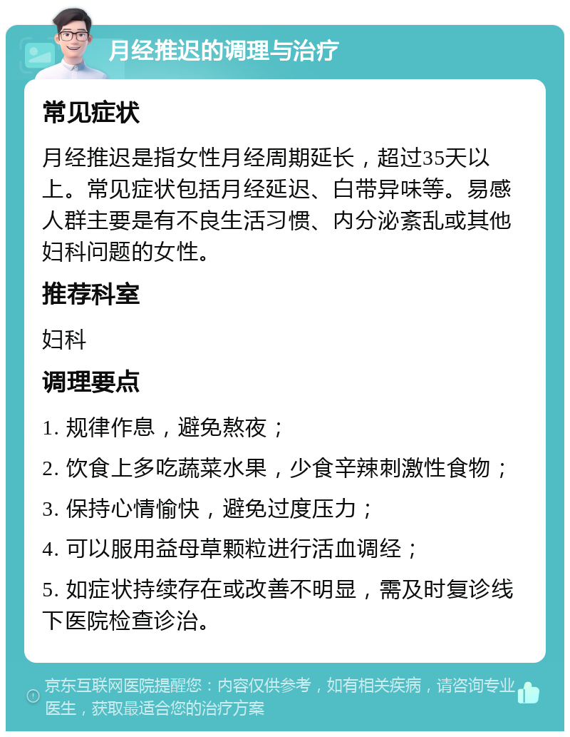 月经推迟的调理与治疗 常见症状 月经推迟是指女性月经周期延长，超过35天以上。常见症状包括月经延迟、白带异味等。易感人群主要是有不良生活习惯、内分泌紊乱或其他妇科问题的女性。 推荐科室 妇科 调理要点 1. 规律作息，避免熬夜； 2. 饮食上多吃蔬菜水果，少食辛辣刺激性食物； 3. 保持心情愉快，避免过度压力； 4. 可以服用益母草颗粒进行活血调经； 5. 如症状持续存在或改善不明显，需及时复诊线下医院检查诊治。