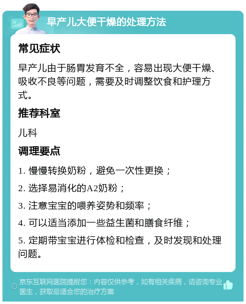 早产儿大便干燥的处理方法 常见症状 早产儿由于肠胃发育不全，容易出现大便干燥、吸收不良等问题，需要及时调整饮食和护理方式。 推荐科室 儿科 调理要点 1. 慢慢转换奶粉，避免一次性更换； 2. 选择易消化的A2奶粉； 3. 注意宝宝的喂养姿势和频率； 4. 可以适当添加一些益生菌和膳食纤维； 5. 定期带宝宝进行体检和检查，及时发现和处理问题。