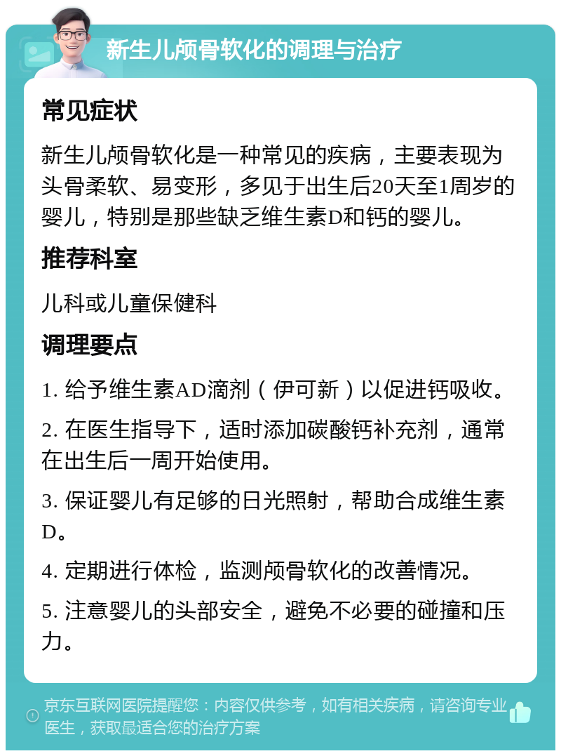 新生儿颅骨软化的调理与治疗 常见症状 新生儿颅骨软化是一种常见的疾病，主要表现为头骨柔软、易变形，多见于出生后20天至1周岁的婴儿，特别是那些缺乏维生素D和钙的婴儿。 推荐科室 儿科或儿童保健科 调理要点 1. 给予维生素AD滴剂（伊可新）以促进钙吸收。 2. 在医生指导下，适时添加碳酸钙补充剂，通常在出生后一周开始使用。 3. 保证婴儿有足够的日光照射，帮助合成维生素D。 4. 定期进行体检，监测颅骨软化的改善情况。 5. 注意婴儿的头部安全，避免不必要的碰撞和压力。