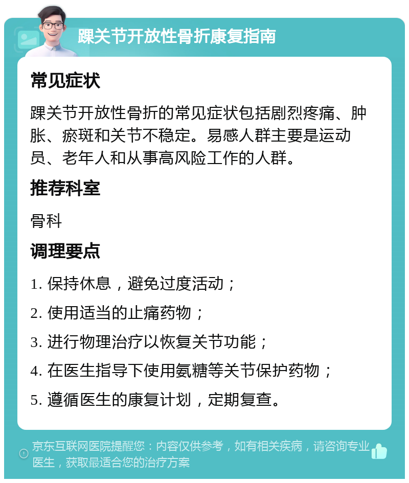 踝关节开放性骨折康复指南 常见症状 踝关节开放性骨折的常见症状包括剧烈疼痛、肿胀、瘀斑和关节不稳定。易感人群主要是运动员、老年人和从事高风险工作的人群。 推荐科室 骨科 调理要点 1. 保持休息，避免过度活动； 2. 使用适当的止痛药物； 3. 进行物理治疗以恢复关节功能； 4. 在医生指导下使用氨糖等关节保护药物； 5. 遵循医生的康复计划，定期复查。