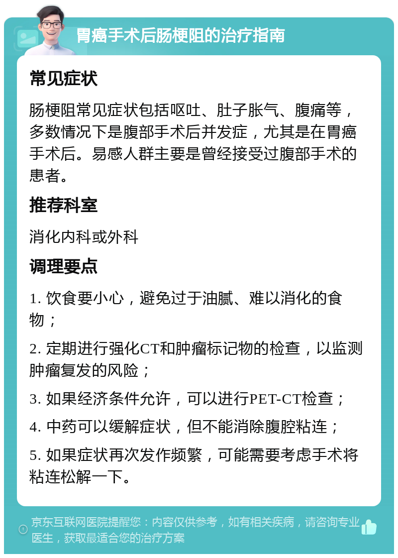 胃癌手术后肠梗阻的治疗指南 常见症状 肠梗阻常见症状包括呕吐、肚子胀气、腹痛等，多数情况下是腹部手术后并发症，尤其是在胃癌手术后。易感人群主要是曾经接受过腹部手术的患者。 推荐科室 消化内科或外科 调理要点 1. 饮食要小心，避免过于油腻、难以消化的食物； 2. 定期进行强化CT和肿瘤标记物的检查，以监测肿瘤复发的风险； 3. 如果经济条件允许，可以进行PET-CT检查； 4. 中药可以缓解症状，但不能消除腹腔粘连； 5. 如果症状再次发作频繁，可能需要考虑手术将粘连松解一下。