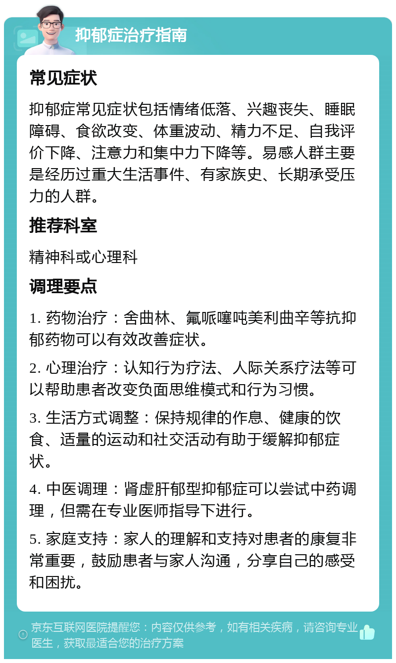 抑郁症治疗指南 常见症状 抑郁症常见症状包括情绪低落、兴趣丧失、睡眠障碍、食欲改变、体重波动、精力不足、自我评价下降、注意力和集中力下降等。易感人群主要是经历过重大生活事件、有家族史、长期承受压力的人群。 推荐科室 精神科或心理科 调理要点 1. 药物治疗：舍曲林、氟哌噻吨美利曲辛等抗抑郁药物可以有效改善症状。 2. 心理治疗：认知行为疗法、人际关系疗法等可以帮助患者改变负面思维模式和行为习惯。 3. 生活方式调整：保持规律的作息、健康的饮食、适量的运动和社交活动有助于缓解抑郁症状。 4. 中医调理：肾虚肝郁型抑郁症可以尝试中药调理，但需在专业医师指导下进行。 5. 家庭支持：家人的理解和支持对患者的康复非常重要，鼓励患者与家人沟通，分享自己的感受和困扰。