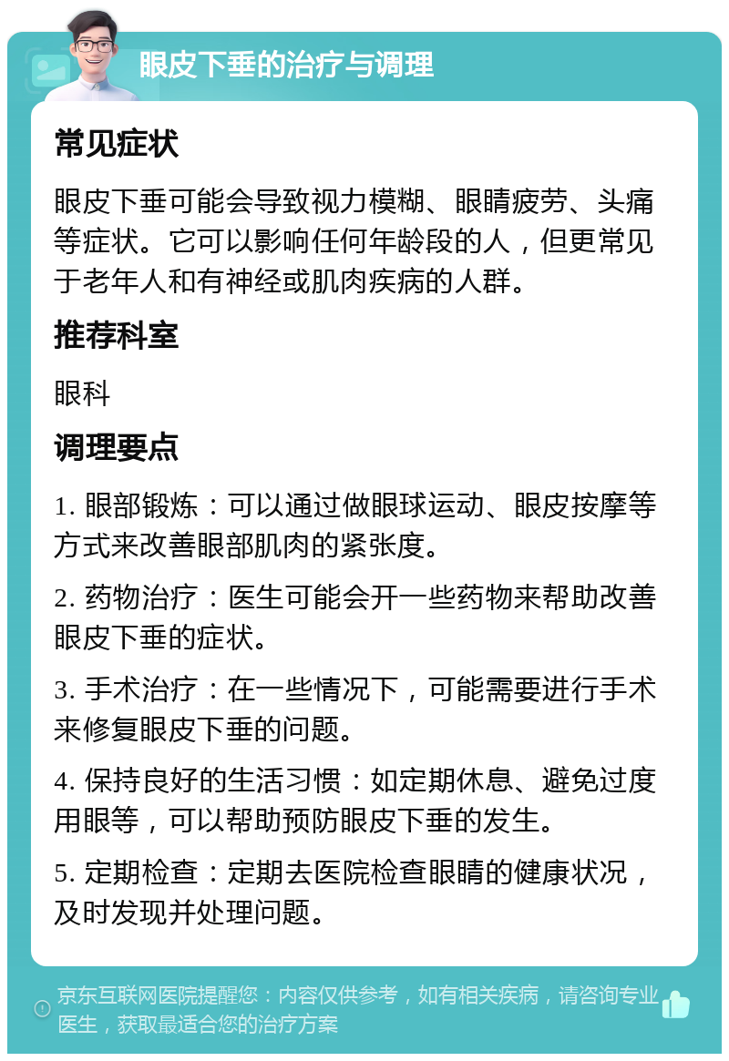 眼皮下垂的治疗与调理 常见症状 眼皮下垂可能会导致视力模糊、眼睛疲劳、头痛等症状。它可以影响任何年龄段的人，但更常见于老年人和有神经或肌肉疾病的人群。 推荐科室 眼科 调理要点 1. 眼部锻炼：可以通过做眼球运动、眼皮按摩等方式来改善眼部肌肉的紧张度。 2. 药物治疗：医生可能会开一些药物来帮助改善眼皮下垂的症状。 3. 手术治疗：在一些情况下，可能需要进行手术来修复眼皮下垂的问题。 4. 保持良好的生活习惯：如定期休息、避免过度用眼等，可以帮助预防眼皮下垂的发生。 5. 定期检查：定期去医院检查眼睛的健康状况，及时发现并处理问题。