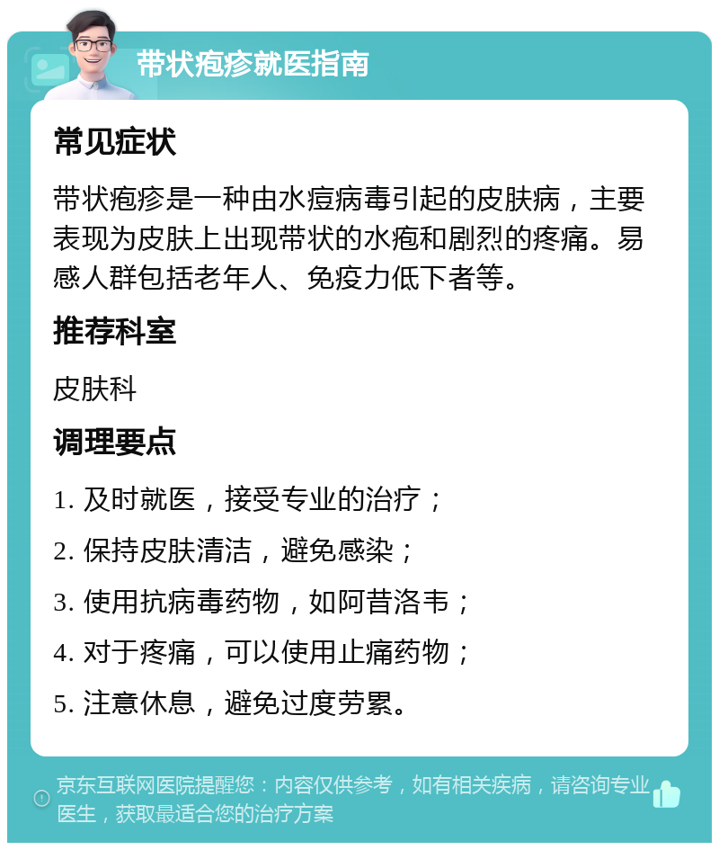 带状疱疹就医指南 常见症状 带状疱疹是一种由水痘病毒引起的皮肤病，主要表现为皮肤上出现带状的水疱和剧烈的疼痛。易感人群包括老年人、免疫力低下者等。 推荐科室 皮肤科 调理要点 1. 及时就医，接受专业的治疗； 2. 保持皮肤清洁，避免感染； 3. 使用抗病毒药物，如阿昔洛韦； 4. 对于疼痛，可以使用止痛药物； 5. 注意休息，避免过度劳累。