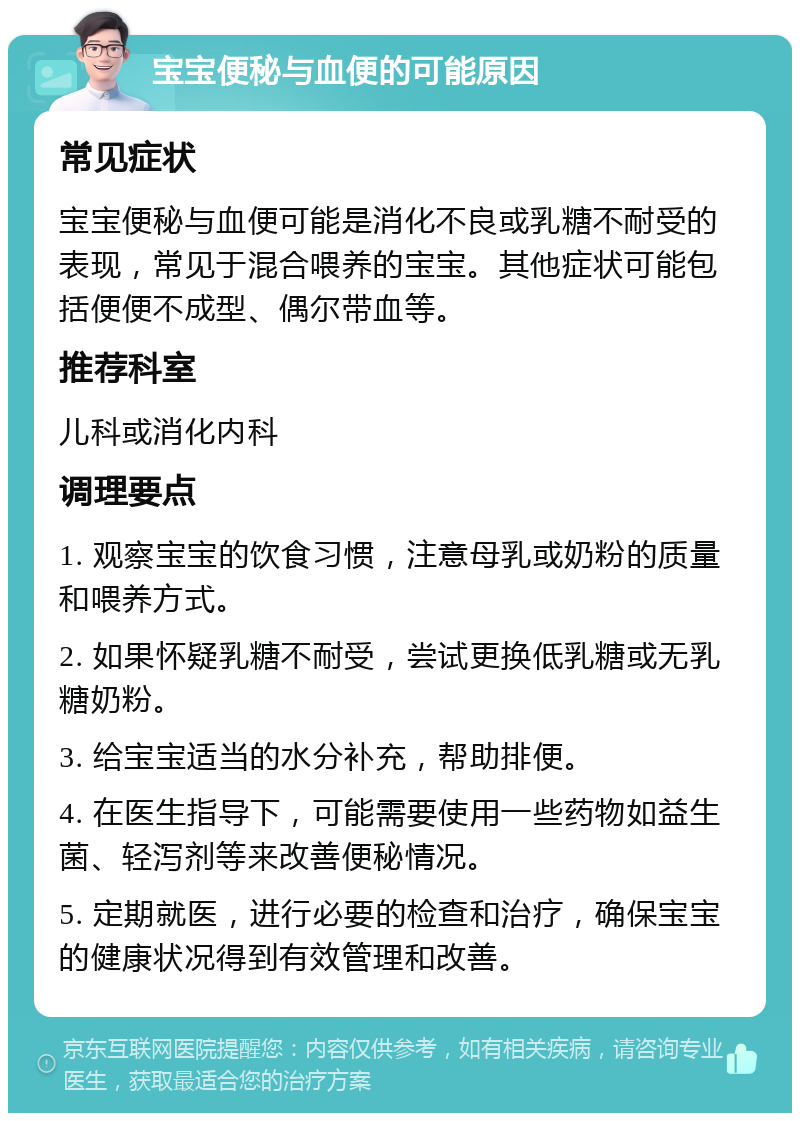 宝宝便秘与血便的可能原因 常见症状 宝宝便秘与血便可能是消化不良或乳糖不耐受的表现，常见于混合喂养的宝宝。其他症状可能包括便便不成型、偶尔带血等。 推荐科室 儿科或消化内科 调理要点 1. 观察宝宝的饮食习惯，注意母乳或奶粉的质量和喂养方式。 2. 如果怀疑乳糖不耐受，尝试更换低乳糖或无乳糖奶粉。 3. 给宝宝适当的水分补充，帮助排便。 4. 在医生指导下，可能需要使用一些药物如益生菌、轻泻剂等来改善便秘情况。 5. 定期就医，进行必要的检查和治疗，确保宝宝的健康状况得到有效管理和改善。