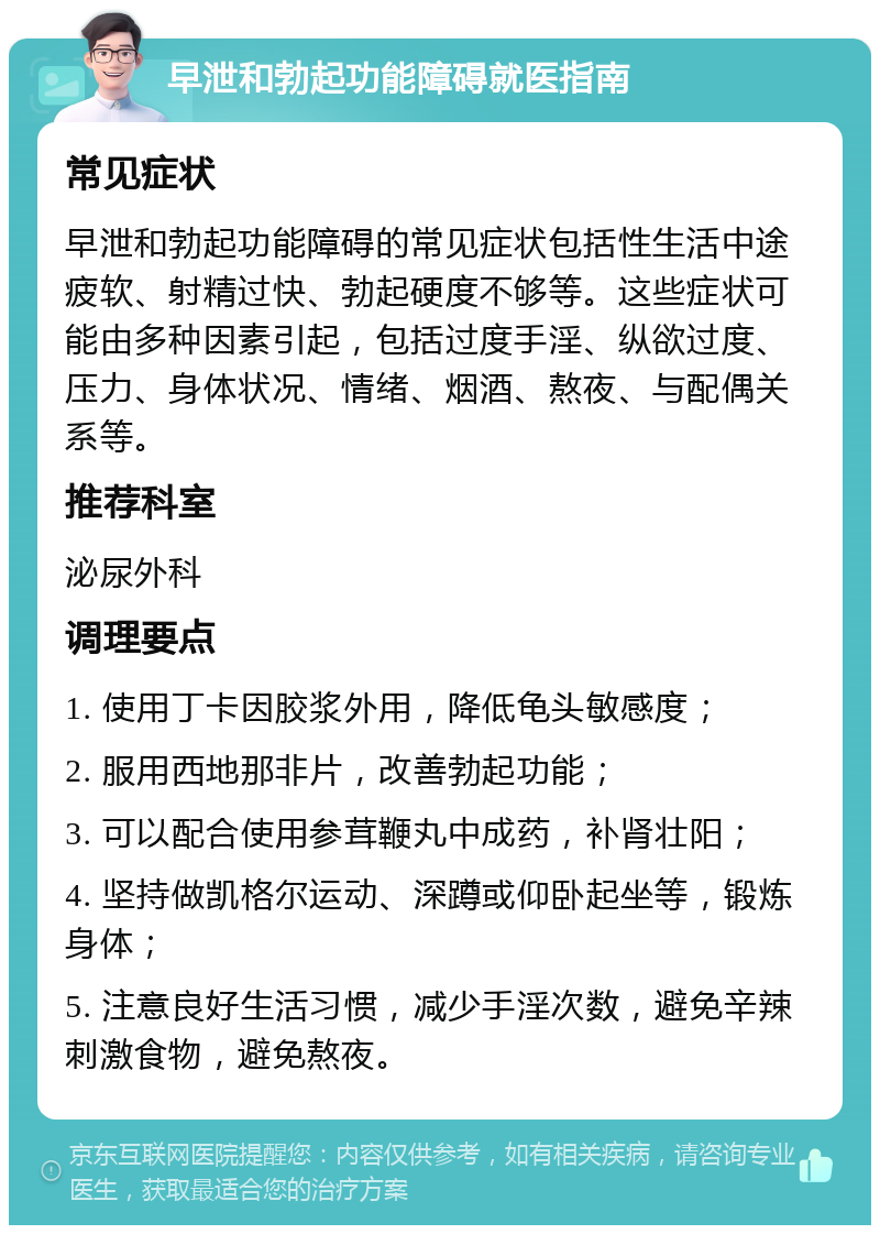 早泄和勃起功能障碍就医指南 常见症状 早泄和勃起功能障碍的常见症状包括性生活中途疲软、射精过快、勃起硬度不够等。这些症状可能由多种因素引起，包括过度手淫、纵欲过度、压力、身体状况、情绪、烟酒、熬夜、与配偶关系等。 推荐科室 泌尿外科 调理要点 1. 使用丁卡因胶浆外用，降低龟头敏感度； 2. 服用西地那非片，改善勃起功能； 3. 可以配合使用参茸鞭丸中成药，补肾壮阳； 4. 坚持做凯格尔运动、深蹲或仰卧起坐等，锻炼身体； 5. 注意良好生活习惯，减少手淫次数，避免辛辣刺激食物，避免熬夜。