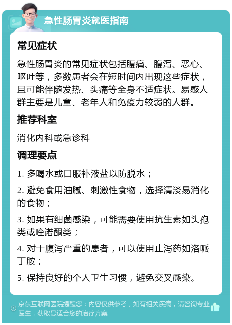 急性肠胃炎就医指南 常见症状 急性肠胃炎的常见症状包括腹痛、腹泻、恶心、呕吐等，多数患者会在短时间内出现这些症状，且可能伴随发热、头痛等全身不适症状。易感人群主要是儿童、老年人和免疫力较弱的人群。 推荐科室 消化内科或急诊科 调理要点 1. 多喝水或口服补液盐以防脱水； 2. 避免食用油腻、刺激性食物，选择清淡易消化的食物； 3. 如果有细菌感染，可能需要使用抗生素如头孢类或喹诺酮类； 4. 对于腹泻严重的患者，可以使用止泻药如洛哌丁胺； 5. 保持良好的个人卫生习惯，避免交叉感染。