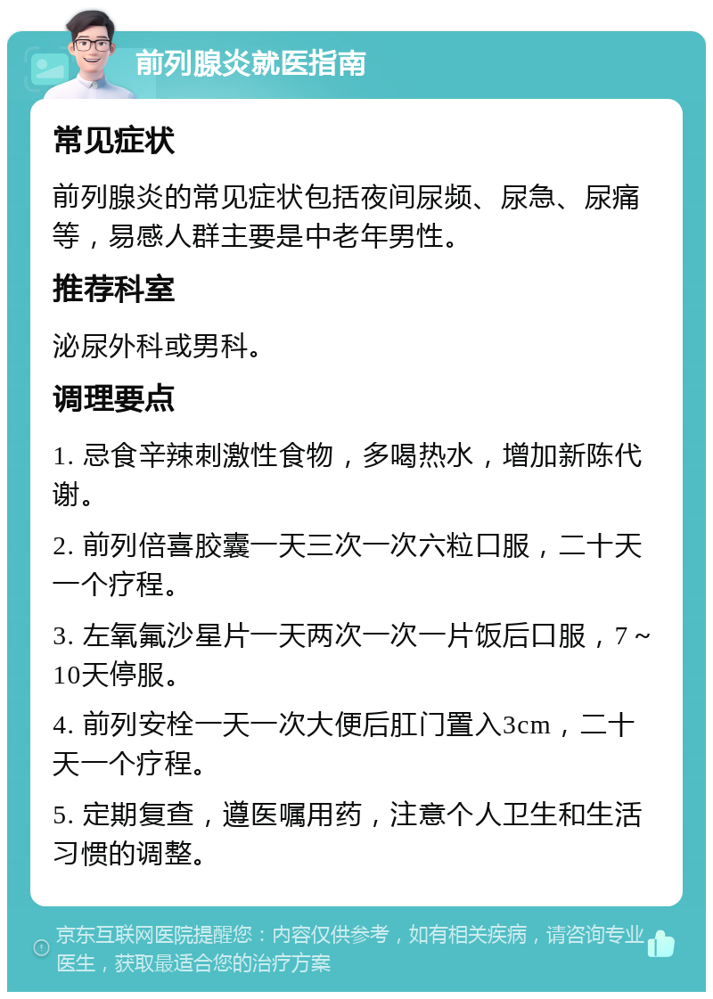 前列腺炎就医指南 常见症状 前列腺炎的常见症状包括夜间尿频、尿急、尿痛等，易感人群主要是中老年男性。 推荐科室 泌尿外科或男科。 调理要点 1. 忌食辛辣刺激性食物，多喝热水，增加新陈代谢。 2. 前列倍喜胶囊一天三次一次六粒口服，二十天一个疗程。 3. 左氧氟沙星片一天两次一次一片饭后口服，7～10天停服。 4. 前列安栓一天一次大便后肛门置入3cm，二十天一个疗程。 5. 定期复查，遵医嘱用药，注意个人卫生和生活习惯的调整。