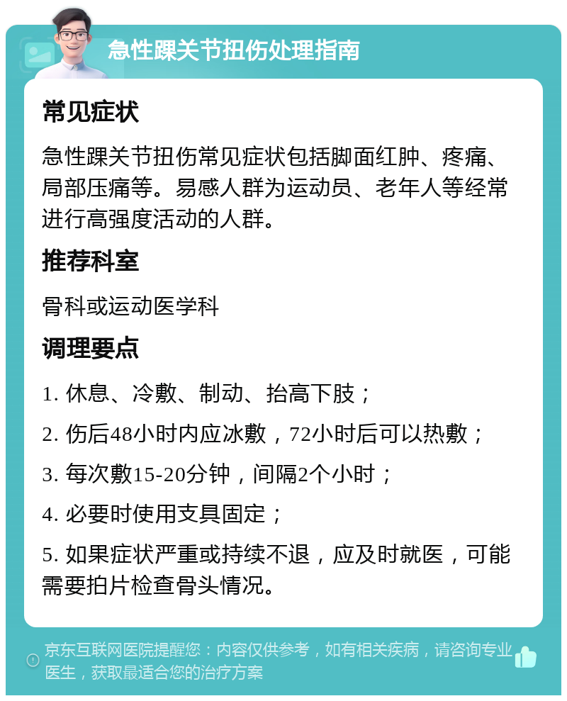 急性踝关节扭伤处理指南 常见症状 急性踝关节扭伤常见症状包括脚面红肿、疼痛、局部压痛等。易感人群为运动员、老年人等经常进行高强度活动的人群。 推荐科室 骨科或运动医学科 调理要点 1. 休息、冷敷、制动、抬高下肢； 2. 伤后48小时内应冰敷，72小时后可以热敷； 3. 每次敷15-20分钟，间隔2个小时； 4. 必要时使用支具固定； 5. 如果症状严重或持续不退，应及时就医，可能需要拍片检查骨头情况。