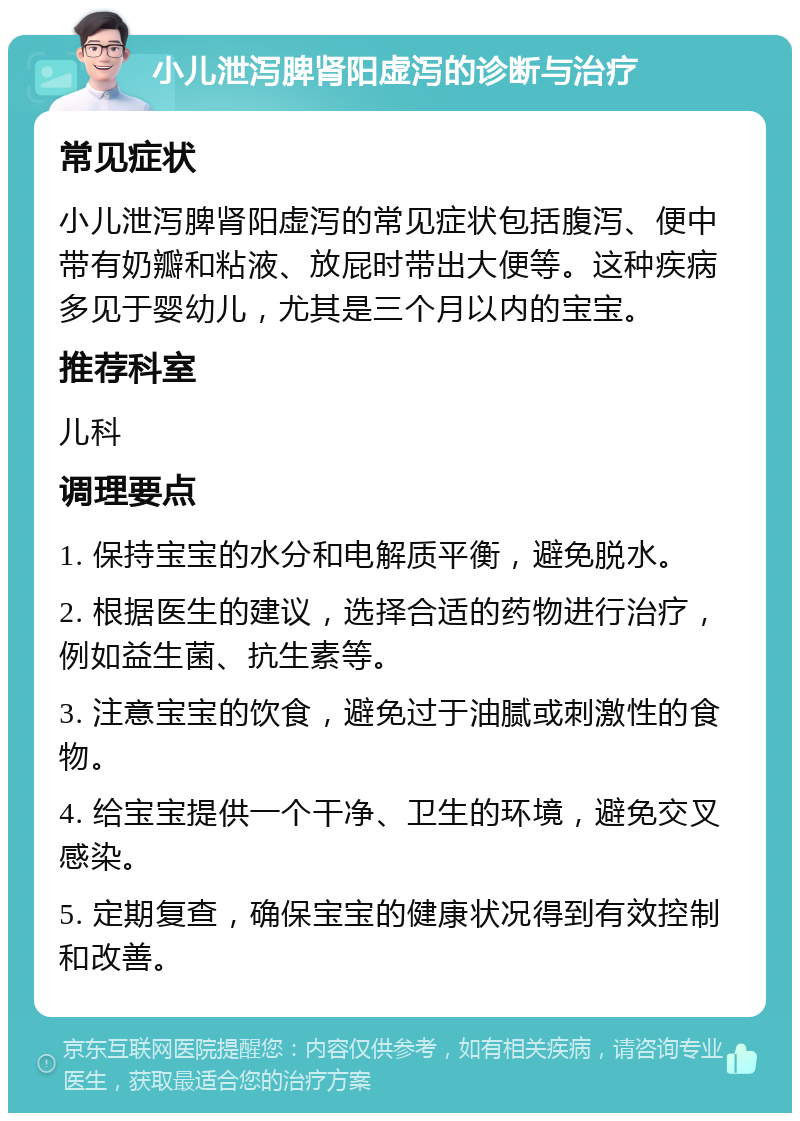 小儿泄泻脾肾阳虚泻的诊断与治疗 常见症状 小儿泄泻脾肾阳虚泻的常见症状包括腹泻、便中带有奶瓣和粘液、放屁时带出大便等。这种疾病多见于婴幼儿，尤其是三个月以内的宝宝。 推荐科室 儿科 调理要点 1. 保持宝宝的水分和电解质平衡，避免脱水。 2. 根据医生的建议，选择合适的药物进行治疗，例如益生菌、抗生素等。 3. 注意宝宝的饮食，避免过于油腻或刺激性的食物。 4. 给宝宝提供一个干净、卫生的环境，避免交叉感染。 5. 定期复查，确保宝宝的健康状况得到有效控制和改善。