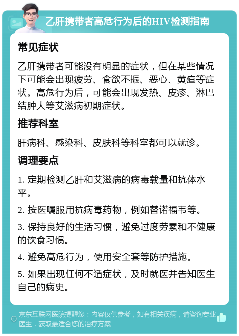 乙肝携带者高危行为后的HIV检测指南 常见症状 乙肝携带者可能没有明显的症状，但在某些情况下可能会出现疲劳、食欲不振、恶心、黄疸等症状。高危行为后，可能会出现发热、皮疹、淋巴结肿大等艾滋病初期症状。 推荐科室 肝病科、感染科、皮肤科等科室都可以就诊。 调理要点 1. 定期检测乙肝和艾滋病的病毒载量和抗体水平。 2. 按医嘱服用抗病毒药物，例如替诺福韦等。 3. 保持良好的生活习惯，避免过度劳累和不健康的饮食习惯。 4. 避免高危行为，使用安全套等防护措施。 5. 如果出现任何不适症状，及时就医并告知医生自己的病史。