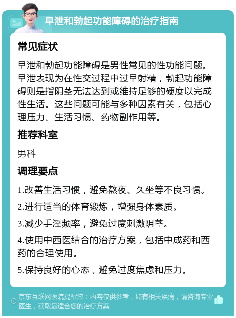 早泄和勃起功能障碍的治疗指南 常见症状 早泄和勃起功能障碍是男性常见的性功能问题。早泄表现为在性交过程中过早射精，勃起功能障碍则是指阴茎无法达到或维持足够的硬度以完成性生活。这些问题可能与多种因素有关，包括心理压力、生活习惯、药物副作用等。 推荐科室 男科 调理要点 1.改善生活习惯，避免熬夜、久坐等不良习惯。 2.进行适当的体育锻炼，增强身体素质。 3.减少手淫频率，避免过度刺激阴茎。 4.使用中西医结合的治疗方案，包括中成药和西药的合理使用。 5.保持良好的心态，避免过度焦虑和压力。