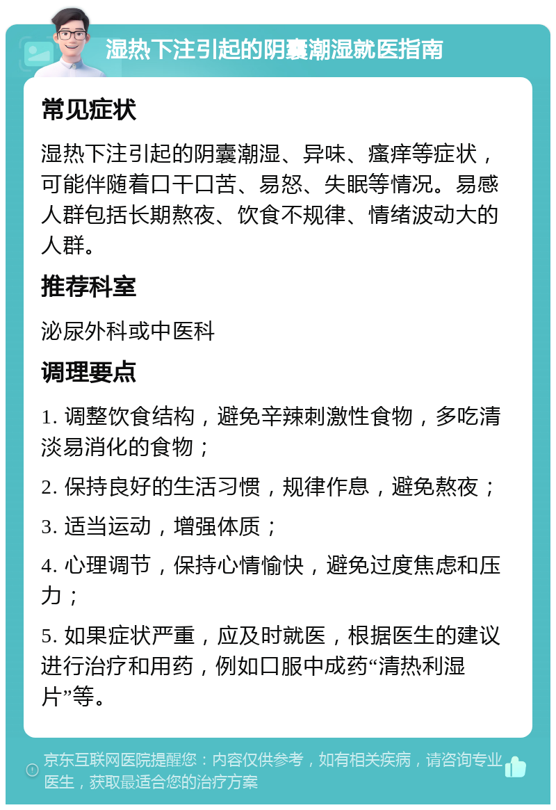 湿热下注引起的阴囊潮湿就医指南 常见症状 湿热下注引起的阴囊潮湿、异味、瘙痒等症状，可能伴随着口干口苦、易怒、失眠等情况。易感人群包括长期熬夜、饮食不规律、情绪波动大的人群。 推荐科室 泌尿外科或中医科 调理要点 1. 调整饮食结构，避免辛辣刺激性食物，多吃清淡易消化的食物； 2. 保持良好的生活习惯，规律作息，避免熬夜； 3. 适当运动，增强体质； 4. 心理调节，保持心情愉快，避免过度焦虑和压力； 5. 如果症状严重，应及时就医，根据医生的建议进行治疗和用药，例如口服中成药“清热利湿片”等。