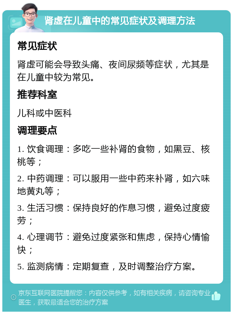 肾虚在儿童中的常见症状及调理方法 常见症状 肾虚可能会导致头痛、夜间尿频等症状，尤其是在儿童中较为常见。 推荐科室 儿科或中医科 调理要点 1. 饮食调理：多吃一些补肾的食物，如黑豆、核桃等； 2. 中药调理：可以服用一些中药来补肾，如六味地黄丸等； 3. 生活习惯：保持良好的作息习惯，避免过度疲劳； 4. 心理调节：避免过度紧张和焦虑，保持心情愉快； 5. 监测病情：定期复查，及时调整治疗方案。