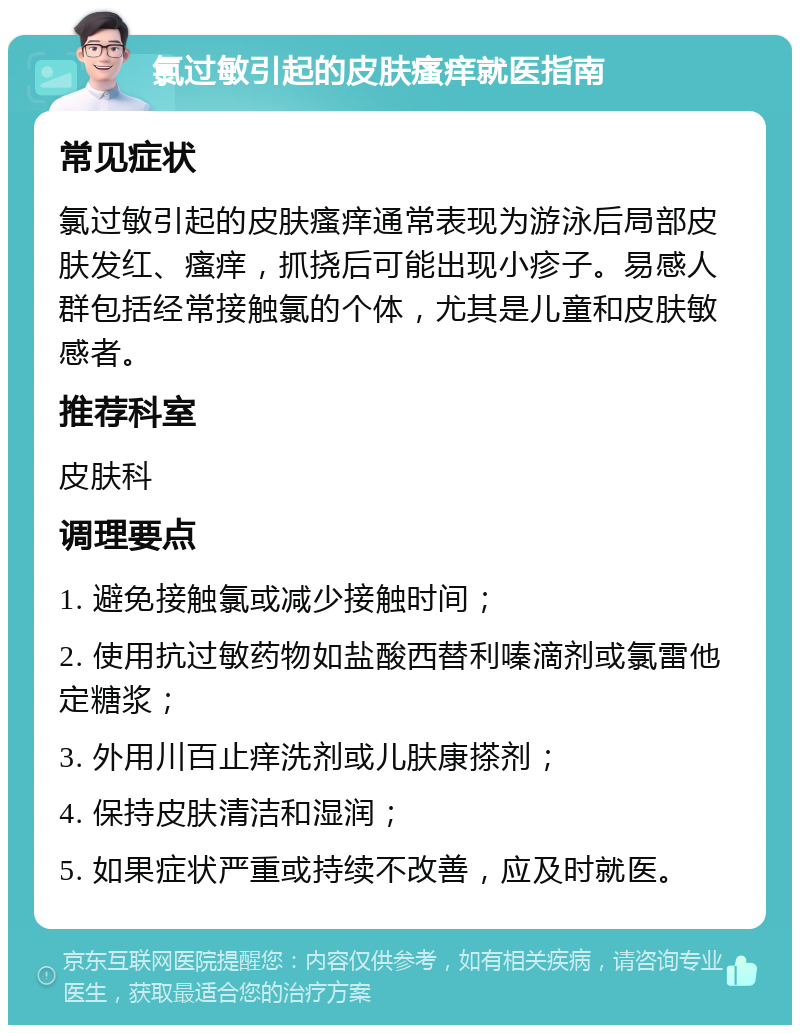 氯过敏引起的皮肤瘙痒就医指南 常见症状 氯过敏引起的皮肤瘙痒通常表现为游泳后局部皮肤发红、瘙痒，抓挠后可能出现小疹子。易感人群包括经常接触氯的个体，尤其是儿童和皮肤敏感者。 推荐科室 皮肤科 调理要点 1. 避免接触氯或减少接触时间； 2. 使用抗过敏药物如盐酸西替利嗪滴剂或氯雷他定糖浆； 3. 外用川百止痒洗剂或儿肤康搽剂； 4. 保持皮肤清洁和湿润； 5. 如果症状严重或持续不改善，应及时就医。