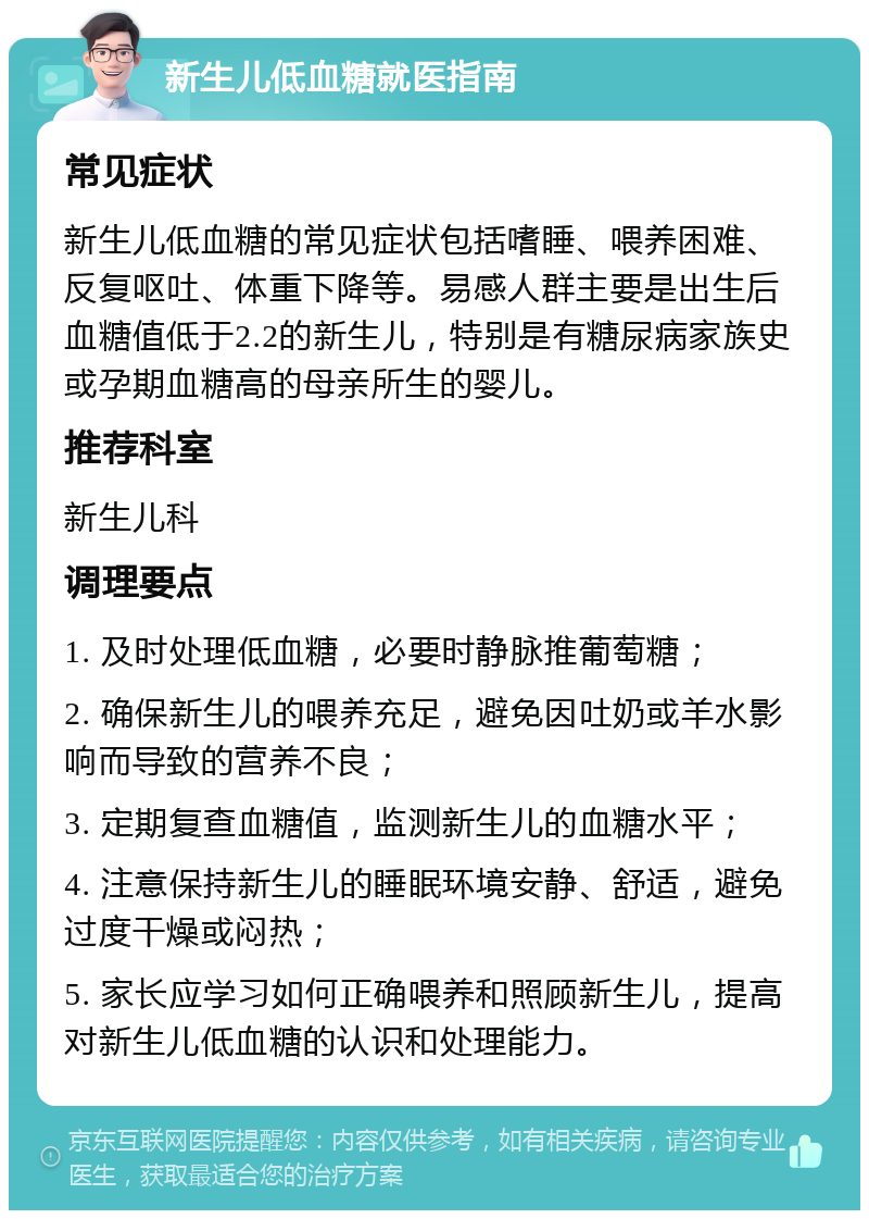 新生儿低血糖就医指南 常见症状 新生儿低血糖的常见症状包括嗜睡、喂养困难、反复呕吐、体重下降等。易感人群主要是出生后血糖值低于2.2的新生儿，特别是有糖尿病家族史或孕期血糖高的母亲所生的婴儿。 推荐科室 新生儿科 调理要点 1. 及时处理低血糖，必要时静脉推葡萄糖； 2. 确保新生儿的喂养充足，避免因吐奶或羊水影响而导致的营养不良； 3. 定期复查血糖值，监测新生儿的血糖水平； 4. 注意保持新生儿的睡眠环境安静、舒适，避免过度干燥或闷热； 5. 家长应学习如何正确喂养和照顾新生儿，提高对新生儿低血糖的认识和处理能力。