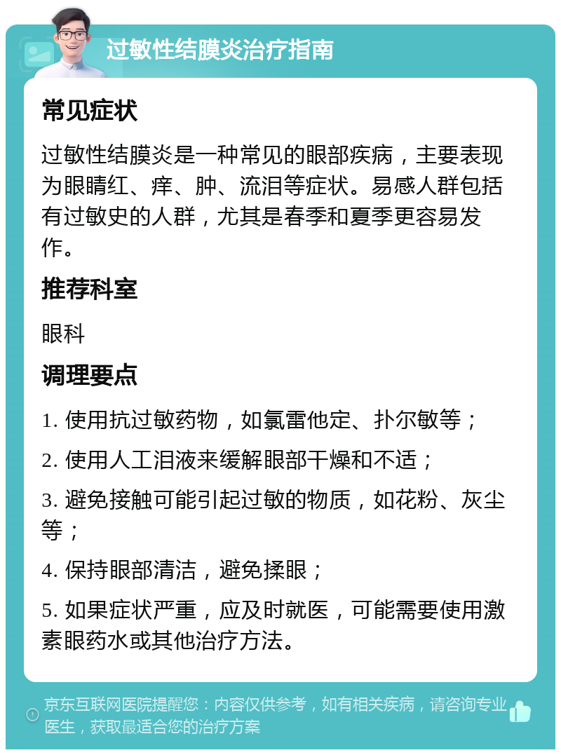 过敏性结膜炎治疗指南 常见症状 过敏性结膜炎是一种常见的眼部疾病，主要表现为眼睛红、痒、肿、流泪等症状。易感人群包括有过敏史的人群，尤其是春季和夏季更容易发作。 推荐科室 眼科 调理要点 1. 使用抗过敏药物，如氯雷他定、扑尔敏等； 2. 使用人工泪液来缓解眼部干燥和不适； 3. 避免接触可能引起过敏的物质，如花粉、灰尘等； 4. 保持眼部清洁，避免揉眼； 5. 如果症状严重，应及时就医，可能需要使用激素眼药水或其他治疗方法。