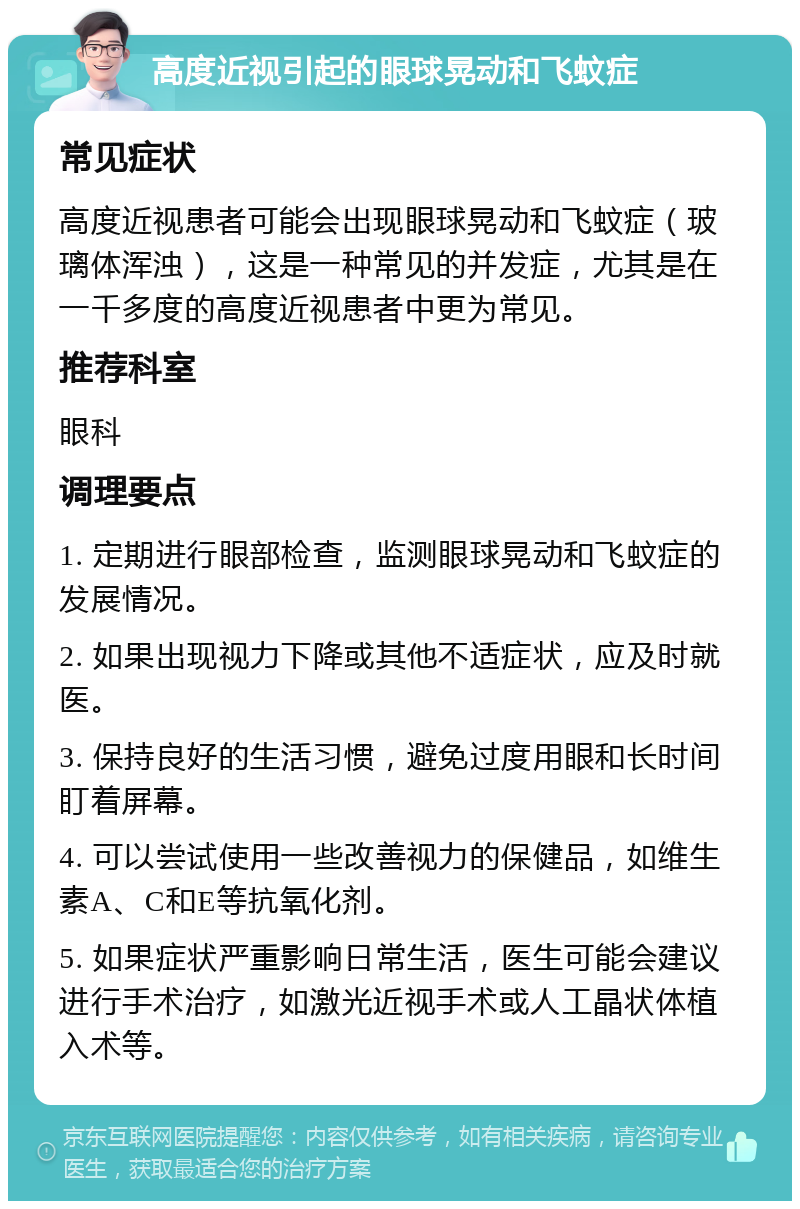 高度近视引起的眼球晃动和飞蚊症 常见症状 高度近视患者可能会出现眼球晃动和飞蚊症（玻璃体浑浊），这是一种常见的并发症，尤其是在一千多度的高度近视患者中更为常见。 推荐科室 眼科 调理要点 1. 定期进行眼部检查，监测眼球晃动和飞蚊症的发展情况。 2. 如果出现视力下降或其他不适症状，应及时就医。 3. 保持良好的生活习惯，避免过度用眼和长时间盯着屏幕。 4. 可以尝试使用一些改善视力的保健品，如维生素A、C和E等抗氧化剂。 5. 如果症状严重影响日常生活，医生可能会建议进行手术治疗，如激光近视手术或人工晶状体植入术等。