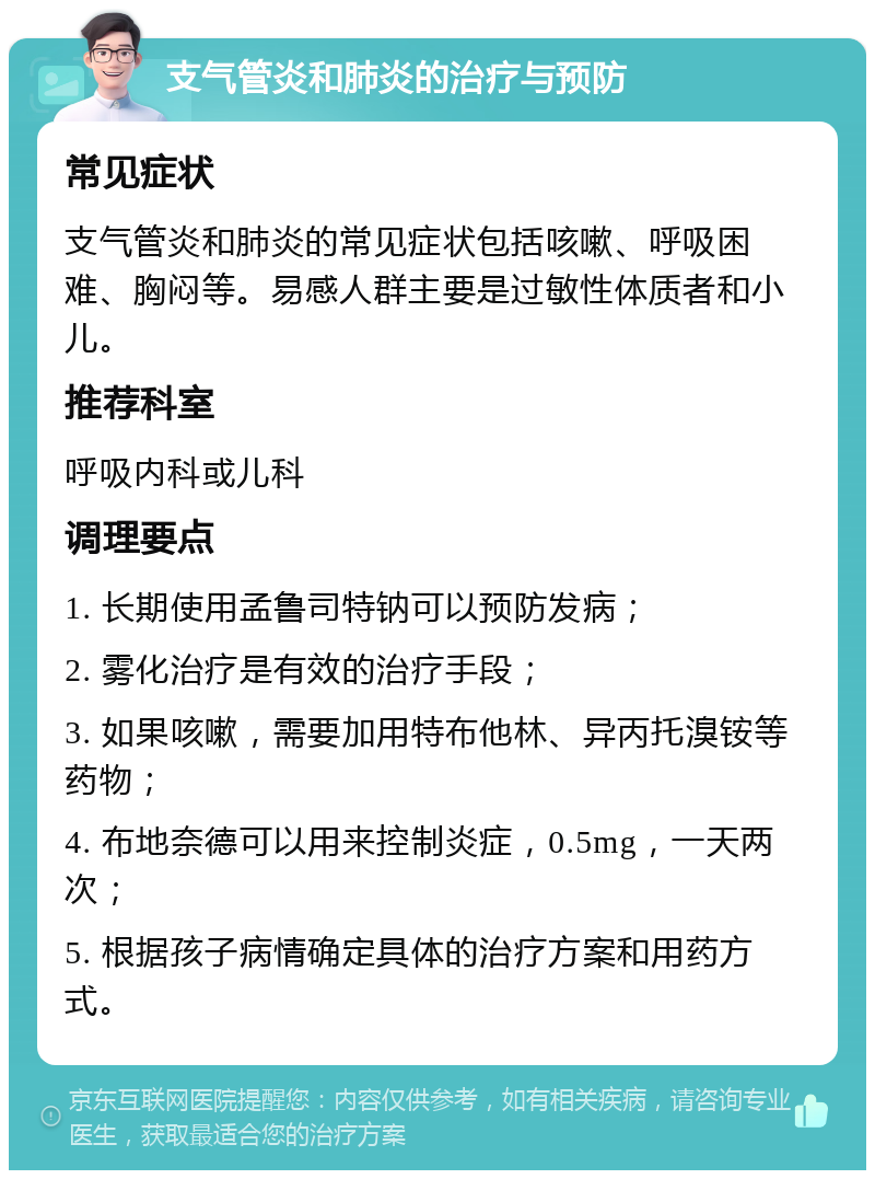 支气管炎和肺炎的治疗与预防 常见症状 支气管炎和肺炎的常见症状包括咳嗽、呼吸困难、胸闷等。易感人群主要是过敏性体质者和小儿。 推荐科室 呼吸内科或儿科 调理要点 1. 长期使用孟鲁司特钠可以预防发病； 2. 雾化治疗是有效的治疗手段； 3. 如果咳嗽，需要加用特布他林、异丙托溴铵等药物； 4. 布地奈德可以用来控制炎症，0.5mg，一天两次； 5. 根据孩子病情确定具体的治疗方案和用药方式。