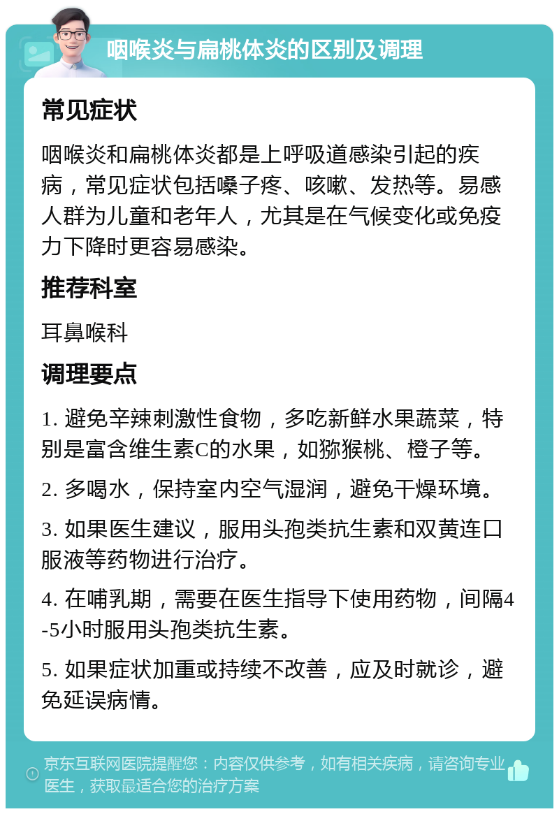 咽喉炎与扁桃体炎的区别及调理 常见症状 咽喉炎和扁桃体炎都是上呼吸道感染引起的疾病，常见症状包括嗓子疼、咳嗽、发热等。易感人群为儿童和老年人，尤其是在气候变化或免疫力下降时更容易感染。 推荐科室 耳鼻喉科 调理要点 1. 避免辛辣刺激性食物，多吃新鲜水果蔬菜，特别是富含维生素C的水果，如猕猴桃、橙子等。 2. 多喝水，保持室内空气湿润，避免干燥环境。 3. 如果医生建议，服用头孢类抗生素和双黄连口服液等药物进行治疗。 4. 在哺乳期，需要在医生指导下使用药物，间隔4-5小时服用头孢类抗生素。 5. 如果症状加重或持续不改善，应及时就诊，避免延误病情。