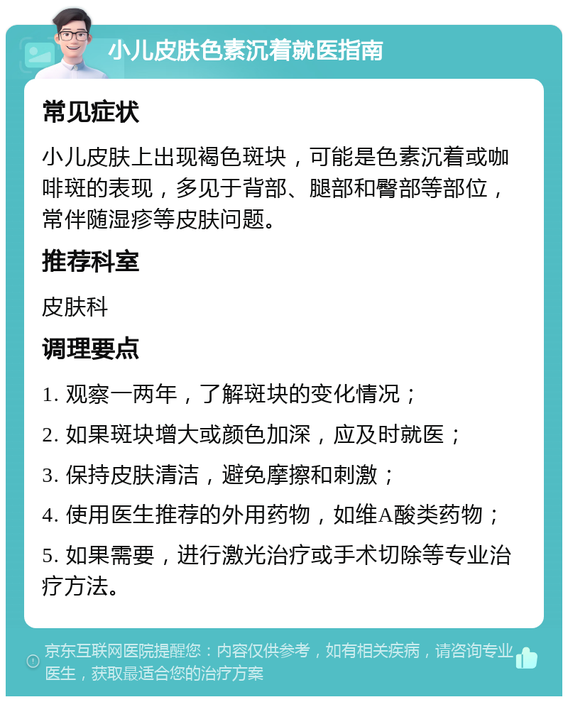 小儿皮肤色素沉着就医指南 常见症状 小儿皮肤上出现褐色斑块，可能是色素沉着或咖啡斑的表现，多见于背部、腿部和臀部等部位，常伴随湿疹等皮肤问题。 推荐科室 皮肤科 调理要点 1. 观察一两年，了解斑块的变化情况； 2. 如果斑块增大或颜色加深，应及时就医； 3. 保持皮肤清洁，避免摩擦和刺激； 4. 使用医生推荐的外用药物，如维A酸类药物； 5. 如果需要，进行激光治疗或手术切除等专业治疗方法。