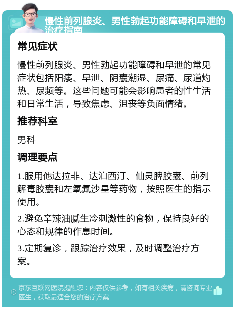 慢性前列腺炎、男性勃起功能障碍和早泄的治疗指南 常见症状 慢性前列腺炎、男性勃起功能障碍和早泄的常见症状包括阳痿、早泄、阴囊潮湿、尿痛、尿道灼热、尿频等。这些问题可能会影响患者的性生活和日常生活，导致焦虑、沮丧等负面情绪。 推荐科室 男科 调理要点 1.服用他达拉非、达泊西汀、仙灵脾胶囊、前列解毒胶囊和左氧氟沙星等药物，按照医生的指示使用。 2.避免辛辣油腻生冷刺激性的食物，保持良好的心态和规律的作息时间。 3.定期复诊，跟踪治疗效果，及时调整治疗方案。